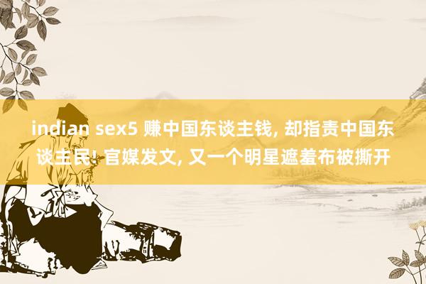 indian sex5 赚中国东谈主钱， 却指责中国东谈主民! 官媒发文， 又一个明星遮羞布被撕开